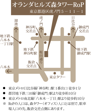 会場：オランダヒルズ森タワーRoP 東京都港区虎ノ門５－１１－１、東京メトロ日比谷線「神谷町」駅 １番出口 徒歩１分、都営地下鉄三田線「御成門」駅より徒歩約10分、東京メトロ南北線「六本木一丁目」駅より徒歩約10分。RoPの入口は、森タワー（オフィス）入口とは別で、駐車場入口の先、飯倉交差点側にあります。